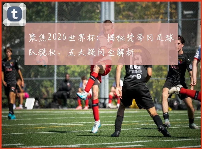聚焦2026世界杯:揭秘梵蒂冈足球队现状,五大疑问全解析
