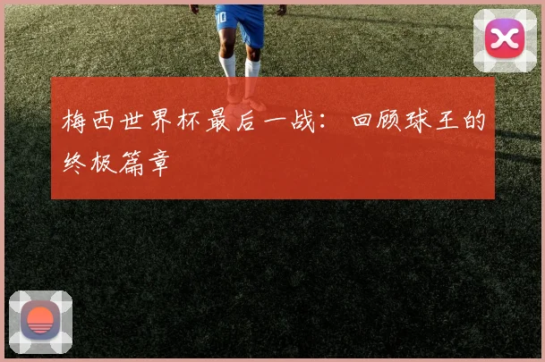 梅西世界杯最后一战:回顾球王的终极篇章