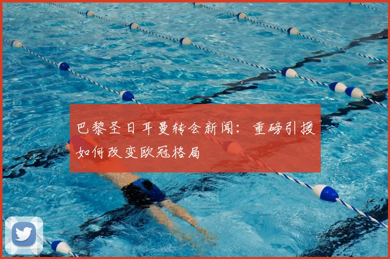 巴黎圣日耳曼转会新闻:重磅引援如何改变欧冠格局