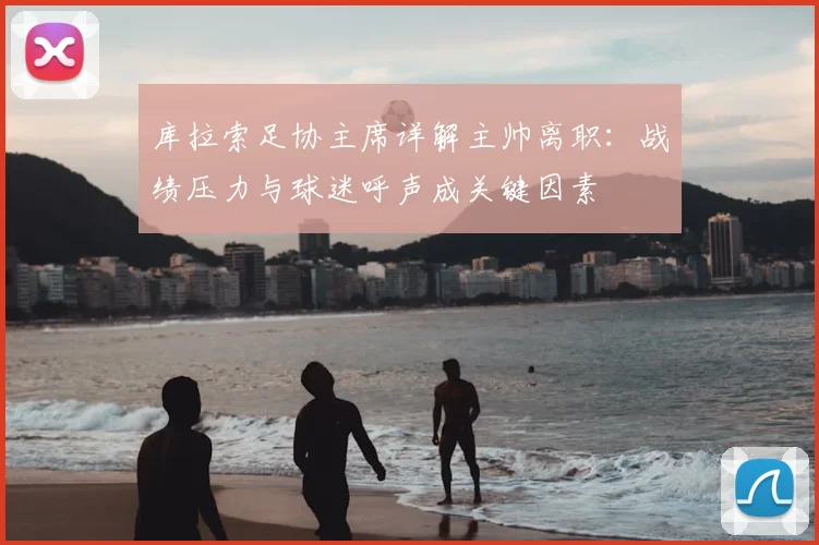 库拉索足协主席详解主帅离职:战绩压力与球迷呼声成关键因素