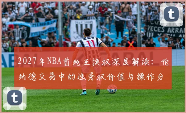 2027年NBA首轮互换权深度解读:伦纳德交易中的选秀权价值与操作分析