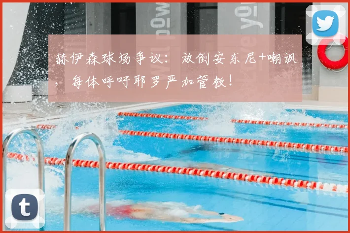 赫伊森球场争议:放倒安东尼+嘲讽,每体呼吁耶罗严加管教!