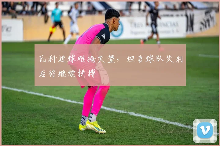 瓦科进球难掩失望,坦言球队失利后将继续拼搏