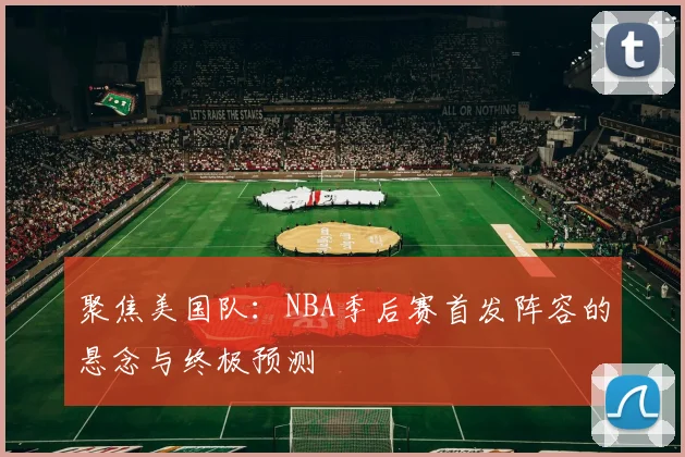 聚焦美国队:NBA季后赛首发阵容的悬念与终极预测