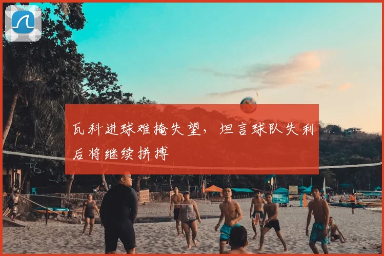 瓦科进球难掩失望,坦言球队失利后将继续拼搏