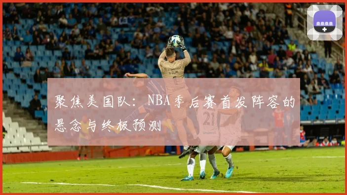 聚焦美国队:NBA季后赛首发阵容的悬念与终极预测