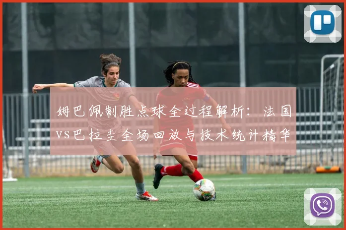 姆巴佩制胜点球全过程解析:法国vs巴拉圭全场回放与技术统计精华