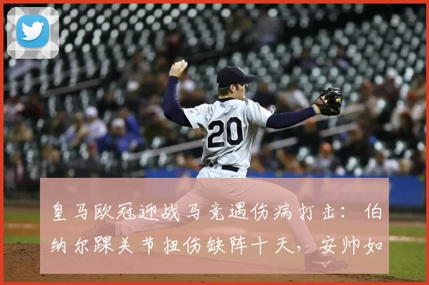 皇马欧冠迎战马竞遇伤病打击:伯纳尔踝关节扭伤缺阵十天,安帅如何调整中场战术?