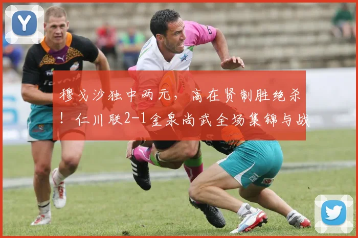 穆戈沙独中两元,高在贤制胜绝杀!仁川联2-1金泉尚武全场集锦与战术解析