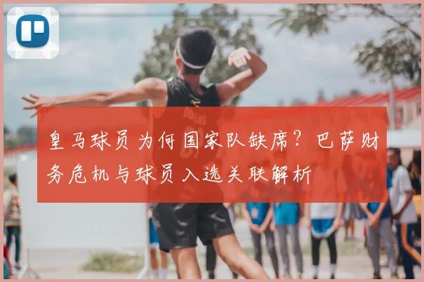 皇马球员为何国家队缺席？巴萨财务危机与球员入选关联解析