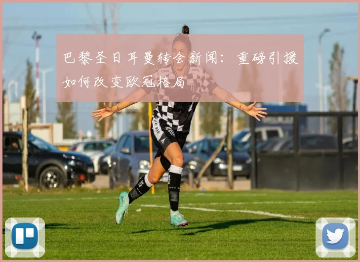 巴黎圣日耳曼转会新闻:重磅引援如何改变欧冠格局