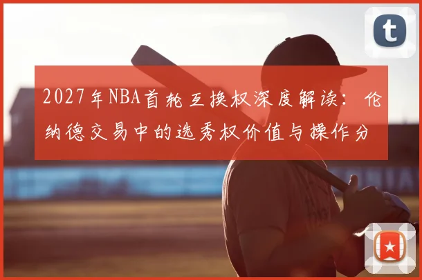 2027年NBA首轮互换权深度解读:伦纳德交易中的选秀权价值与操作分析