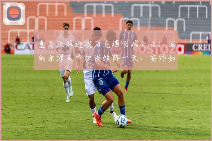 皇马欧冠迎战马竞遇伤病打击：伯纳尔踝关节扭伤缺阵十天，安帅如何调整中场战术？